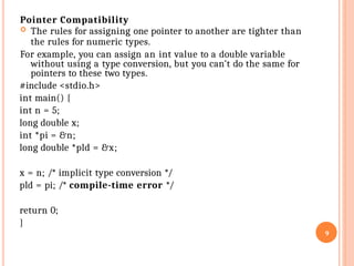 Pointer Compatibility
 The rules for assigning one pointer to another are tighter than
the rules for numeric types.
For example, you can assign an int value to a double variable
without using a type conversion, but you can’t do the same for
pointers to these two types.
#include <stdio.h>
int main() {
int n = 5;
long double x;
int *pi = &n;
long double *pld = &x;
x = n; /* implicit type conversion */
pld = pi; /* compile-time error */
return 0;
}
9
 