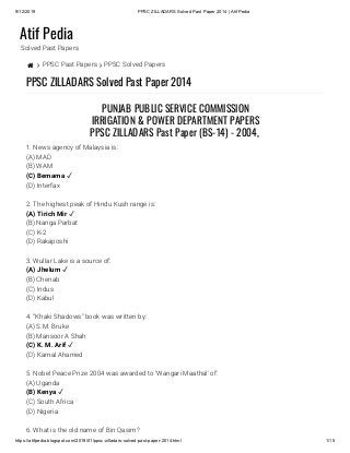 9/12/2019 PPSC ZILLADARS Solved Past Paper 2014 | Atif Pedia
https://atifpedia.blogspot.com/2019/01/ppsc-zilladars-solved-past-paper-2014.html 1/15
Atif Pedia
Solved Past Papers
  PPSC Past Papers  PPSC Solved Papers
PPSC ZILLADARS Solved Past Paper 2014
1. News agency of Malaysia is:
(A) MAD
(B) WAM
(D) Interfax
2. The highest peak of Hindu Kush range is:
(B) Nanga Parbat
(C) K-2
(D) Rakaposhi
3. Wullar Lake is a source of:
(B) Chenab
(C) Indus
(D) Kabul
4. “Khaki Shadows" book was written by:
(A) S.M. Bruke
(B) Mansoor A Shah
(D) Kamal Ahamed
5. Nobel Peace Prize 2004 was awarded to ‘Wangari Maathal' of:
(A) Uganda
(C) South Africa
(D) Nigeria
6. What is the old name of Bin Qasim?
PUNJAB PUBLIC SERVICE COMMISSION
IRRIGATION & POWER DEPARTMENT PAPERS
PPSC ZILLADARS Past Paper (BS-14) - 2004, 
(C) Bemama ✓
(A) Tirich Mir ✓
(A) Jhelum ✓
(C) K. M. Arif ✓
(B) Kenya ✓
 
