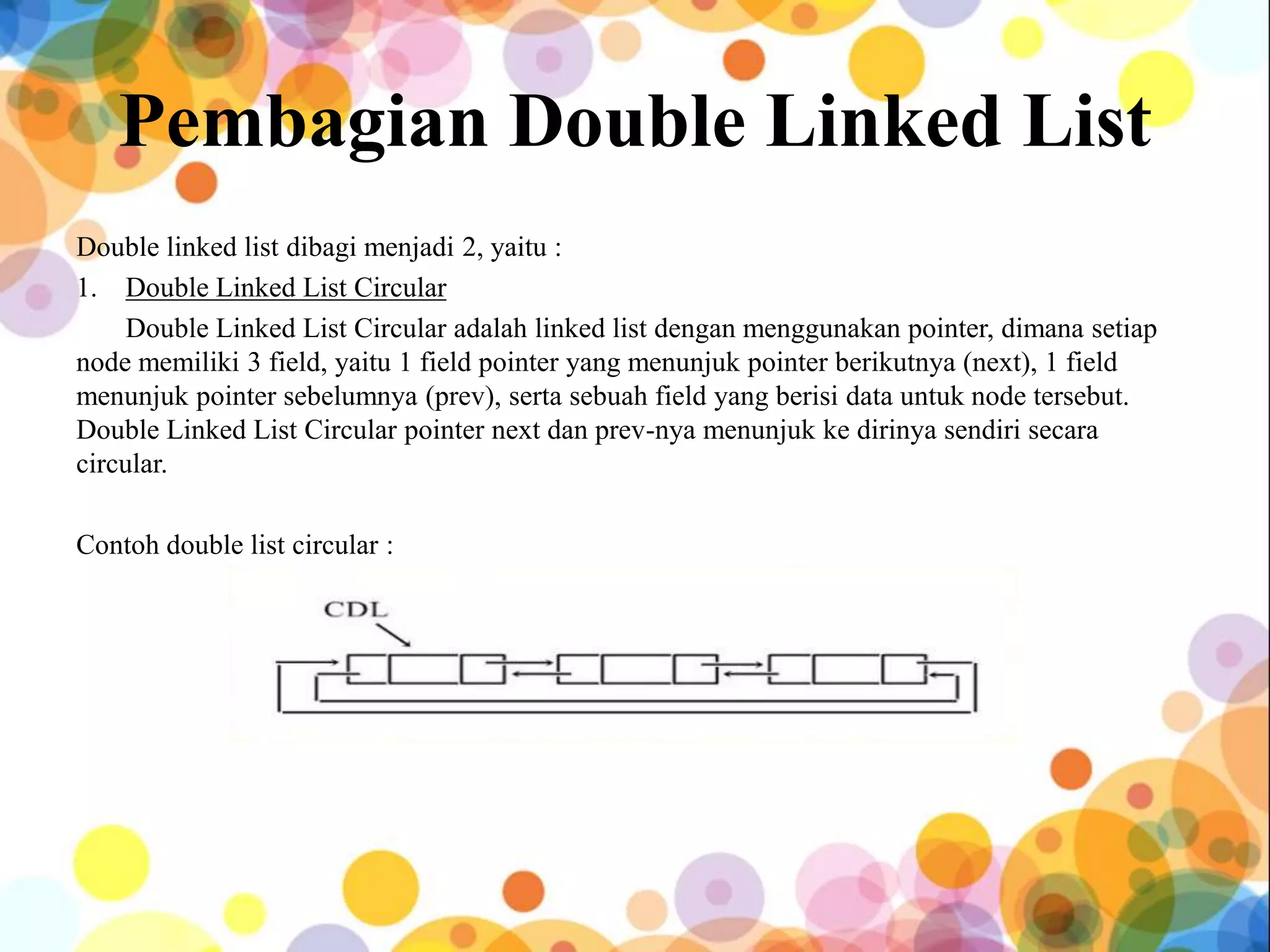 Pembagian Double Linked List
Double linked list dibagi menjadi 2, yaitu :
1. Double Linked List Circular
Double Linked List Circular adalah linked list dengan menggunakan pointer, dimana setiap
node memiliki 3 field, yaitu 1 field pointer yang menunjuk pointer berikutnya (next), 1 field
menunjuk pointer sebelumnya (prev), serta sebuah field yang berisi data untuk node tersebut.
Double Linked List Circular pointer next dan prev-nya menunjuk ke dirinya sendiri secara
circular.
Contoh double list circular :
 