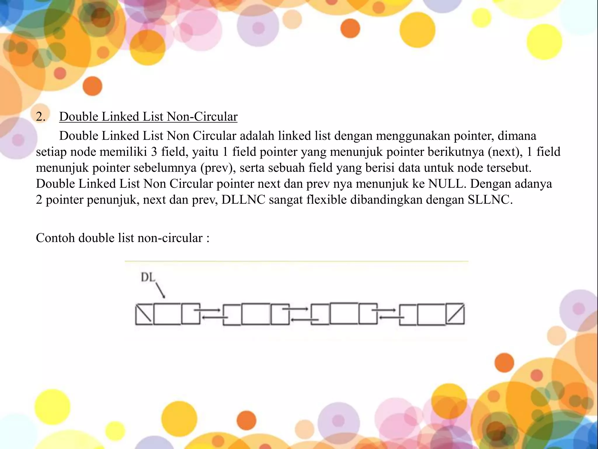 2. Double Linked List Non-Circular
Double Linked List Non Circular adalah linked list dengan menggunakan pointer, dimana
setiap node memiliki 3 field, yaitu 1 field pointer yang menunjuk pointer berikutnya (next), 1 field
menunjuk pointer sebelumnya (prev), serta sebuah field yang berisi data untuk node tersebut.
Double Linked List Non Circular pointer next dan prev nya menunjuk ke NULL. Dengan adanya
2 pointer penunjuk, next dan prev, DLLNC sangat flexible dibandingkan dengan SLLNC.
Contoh double list non-circular :
 