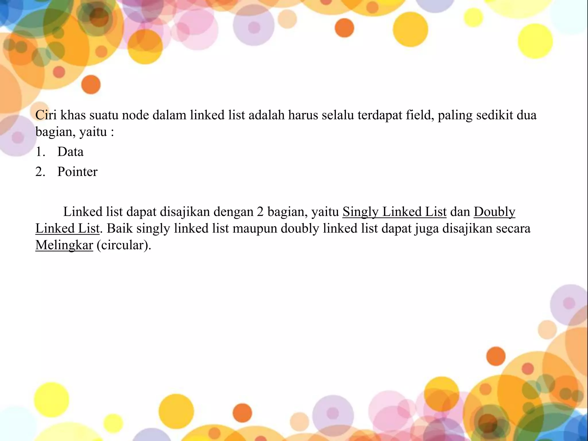 Ciri khas suatu node dalam linked list adalah harus selalu terdapat field, paling sedikit dua
bagian, yaitu :
1. Data
2. Pointer
Linked list dapat disajikan dengan 2 bagian, yaitu Singly Linked List dan Doubly
Linked List. Baik singly linked list maupun doubly linked list dapat juga disajikan secara
Melingkar (circular).
 