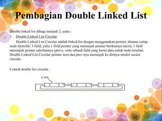 Pembagian Double Linked List
Double linked list dibagi menjadi 2, yaitu :
1. Double Linked List Circular
Double Linked List Circular adalah linked list dengan menggunakan pointer, dimana setiap
node memiliki 3 field, yaitu 1 field pointer yang menunjuk pointer berikutnya (next), 1 field
menunjuk pointer sebelumnya (prev), serta sebuah field yang berisi data untuk node tersebut.
Double Linked List Circular pointer next dan prev-nya menunjuk ke dirinya sendiri secara
circular.
Contoh double list circular :
 