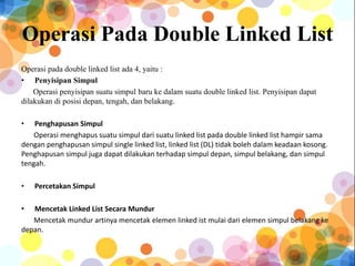 Operasi Pada Double Linked List
Operasi pada double linked list ada 4, yaitu :
• Penyisipan Simpul
Operasi penyisipan suatu simpul baru ke dalam suatu double linked list. Penyisipan dapat
dilakukan di posisi depan, tengah, dan belakang.
• Penghapusan Simpul
Operasi menghapus suatu simpul dari suatu linked list pada double linked list hampir sama
dengan penghapusan simpul single linked list, linked list (DL) tidak boleh dalam keadaan kosong.
Penghapusan simpul juga dapat dilakukan terhadap simpul depan, simpul belakang, dan simpul
tengah.
• Percetakan Simpul
• Mencetak Linked List Secara Mundur
Mencetak mundur artinya mencetak elemen linked ist mulai dari elemen simpul belakang ke
depan.
 