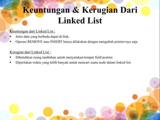 Keuntungan & Kerugian Dari
Linked List
Keuntungan dari Linked List :
 Jenis data yang berbeda dapat di-link.
 Operasi REMOVE atau INSERT hanya dilakukan dengan mengubah pointer-nya saja.
Kerugian dari Linked List :
 Dibutuhkan ruang tambahan untuk menyatakan/tempat field pointer.
 Diperlukan waktu yang lebih banyak untuk mencari suatu node dalam linked list.
 
