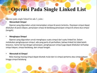Operasi Pada Single Linked List
Operasi pada single linked list ada 3, yaitu :
• Menambah Simpul
Operasi yang digunakan untuk menyisipkan simpul di posisi tertentu. Peyisipan simpul dapat
dilakukan di posisi depan, penyisipan simpul di belakang penyisipan simpul di antara dua simpul
(tengah).
• Menghapus Simpul
Operasi yang digunakan unruk menghapus suatu simpul dari suatu linked list. Dalam
melakukan penghaspusan simpul, ada yang perlu di perhatikan, bahwa linked list tidak boleh
terputus. Sama hal nya dengan penyisipan, penghapusan simpul juga dapat dilakukan terhadap
simpul depan, simpul belakang, dan simpul tengah.
• Mencetak Isi Simpul
Nilai masing-masing simpul dapat dicetak mulai dari isi simpul pertama atau simpul depan
hingga simpul belakang
 