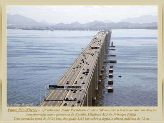 Ponte Rio-Niterói   –  oficialmente Ponte Presidente Costa e Silva  –  teve o início de sua construção comemorada com a presença da Rainha Elizabeth II e do Príncipe Philip.  Tem extensão total de 13,29 km, dos quais 8,83 km sobre a água, e altura máxima de 72 m.  
