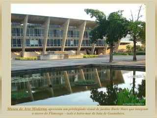 Museu de Arte Moderna , apresenta um privilegiado visual de jardins Burle Marx que integram  o aterro do Flamengo – tudo à beira-mar da baia de Guanabara. 
