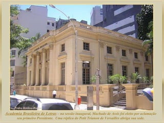 Academia Brasileira de Letras  – na sessão inaugural, Machado de Assis foi eleito por aclamação seu primeiro Presidente.  Uma réplica do Petit Trianon de Versailles abriga sua sede. 