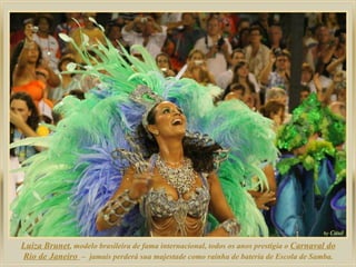 Luiza Brunet , modelo brasileira de fama internacional, todos os anos prestigia o  Carnaval do Rio de Janeiro  –  jamais perderá sua majestade como rainha de bateria de Escola de Samba. 