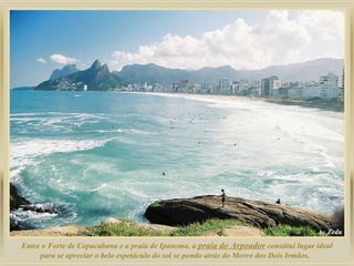 Entre o Forte de Copacabana e a praia de Ipanema, a  praia do Arpoador  constitui lugar ideal para se apreciar o belo espetáculo do sol se pondo atrás do Morro dos Dois Irmãos.  