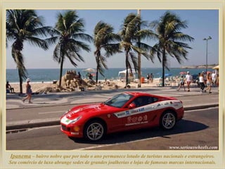 Ipanema  – bairro nobre que por todo o ano permanece lotado de turistas nacionais e estrangeiros. Seu comércio de luxo abrange sedes de grandes joalherias e lojas de famosas marcas internacionais. 