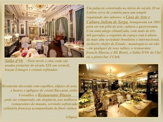 Um palacete construído no início do século 20 no Leblon serve de cenário para um templo requintado dos sabores: a  Casa de Arte e Cultura Julieta de Serpa , inaugurada em 2003 para ser um pólo de arte, cultura e gastronomia. Com uma adega climatizada, com mais de três mil garrafas, o requinte do espaço está à altura da mais alta sociedade brasileira e internacional, inclusive chefes de Estado - monárquicos ou não - em qualquer de seus salões: o restaurante francês Blason, o BS Bistrô, o Salão D'Or de Chá ou o piano-bar J Club.  Salão d’Or   - Para servir o chá, onde são usadas pratarias do século XIX em vermeil, louças Limoges e cristais refinados.  Ricamente decorado com espelhos, objetos de arte, e lustres e apliques de cristal Baccarat, estilo Versailles, o  Restaurante Blason  pode ser comparado, em elegância, aos melhores restaurantes do mundo, servindo sofisticada culinária francesa acompanhada de finos vinhos. (clique) 