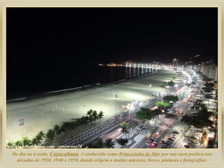 De dia ou à noite,  Copacabana   é conhecida como  Princesinha do Ma r por sua aura poética nas décadas de 1930, 1940 e 1950, dando origem a muitas músicas, livros, pinturas e fotografias. 