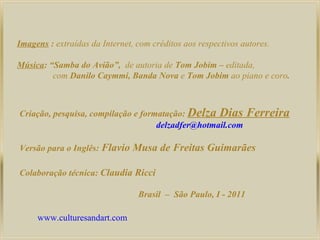 Imagens  :  extraídas da Internet, com créditos aos respectivos autores. Música :  “Samba do Avião”,  de autoria de  Tom Jobim –  editada, com  Danilo Caymmi, Banda Nova  e  Tom Jobim  ao piano e coro . Criação, pesquisa, compilação e formatação:  Delza Dias Ferreira [email_address] Versão para o Inglês :  Flavio Musa de Freitas Guimarães Colaboração técnica:  Claudia Ricci Brasil  –  São Paulo, I - 2011 www.culturesandart.com 
