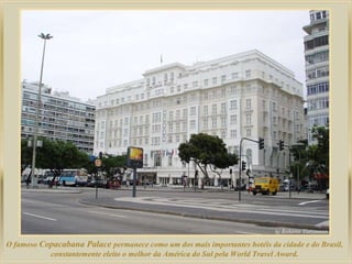 O famoso  Copacabana Palace  permanece como um dos mais importantes hotéis da cidade e do Brasil,  constantemente eleito o melhor da América do Sul pela World Travel Award.  