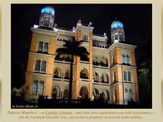 Palácio Mourisco – ou Castelo Fiocruz – uma bela obra arquitetônica em estilo neoislâmico, é
      séde da Fundação Oswaldo Cruz, que promove pesquisas na área da saúde pública.
 