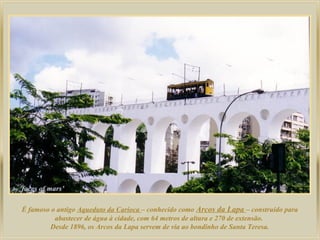 É famoso o antigo Aqueduto da Carioca – conhecido como Arcos da Lapa – construído para
abastecer de água à cidade, com 64 metros de altura e 270 de extensão.
Desde 1896, os Arcos da Lapa servem de via ao bondinho de Santa Teresa.
 
