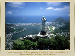 Vista abrangendo o topo do Corcovado, a lagoa Rodrigo de Freitas com o Hipódromo da
Gávea à sua direita, e ao fundo a praia de Ipanema.
 