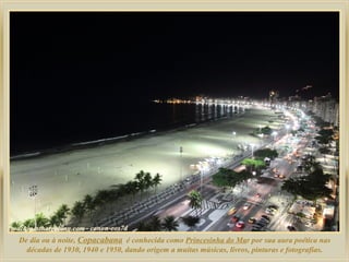 De dia ou à noite, Copacabana é conhecida como Princesinha do Mar por sua aura poética nas
décadas de 1930, 1940 e 1950, dando origem a muitas músicas, livros, pinturas e fotografias.
 