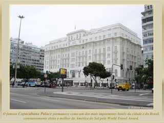 O famoso Copacabana Palace permanece como um dos mais importantes hotéis da cidade e do Brasil,
constantemente eleito o melhor da América do Sul pela World Travel Award.
 