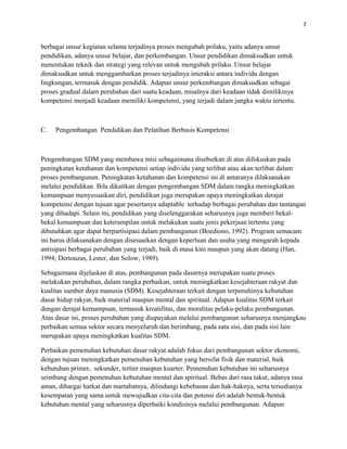 7
berbagai unsur kegiatan selama terjadinya proses mengubah prilaku, yaitu adanya unsur
pendidikan, adanya unsur belajar, dan perkembangan. Unsur pendidikan dimaksudkan untuk
menentukan teknik dan strategi yang relevan untuk mengubah prilaku. Unsur belajar
dimaksudkan untuk menggambarkan proses terjadinya interaksi antara individu dengan
lingkungan, termasuk dengan pendidik. Adapun unsur perkembangan dimaksudkan sebagai
proses gradual dalam perubahan dari suatu keadaan, misalnya dari keadaan tidak dimilikinya
kompetensi menjadi keadaan memiliki kompetensi, yang terjadi dalam jangka waktu tertentu.
C. Pengembangan Pendidikan dan Pelatihan Berbasis Kompetensi
Pengembangan SDM yang membawa misi sebagaimana disebutkan di atas difokuskan pada
peningkatan ketahanan dan kompetensi setiap individu yang terlibat atau akan terlibat dalam
proses pembangunan. Peningkatan ketahanan dan kompetensi ini di antaranya dilaksanakan
melalui pendidikan. Bila dikaitkan dengan pengembangan SDM dalam rangka meningkatkan
kemampuan menyesuaikan diri, pendidikan juga merupakan upaya meningkatkan derajat
kompetensi dengan tujuan agar pesertanya adaptable terhadap berbagai perubahan dan tantangan
yang dihadapi. Selain itu, pendidikan yang diselenggarakan seharusnya juga memberi bekal-
bekal kemampuan dan keterampilan untuk melakukan suatu jenis pekerjaan tertentu yang
dibutuhkan agar dapat berpartisipasi dalam pembangunan (Boediono, 1992). Program semacam
ini harus dilaksanakan dengan disesuaikan dengan keperluan dan usaha yang mengarah kepada
antisipasi berbagai perubahan yang terjadi, baik di masa kini maupun yang akan datang (Han,
1994; Dertouzas, Lester, dan Solow, 1989).
Sebagaimana dijelaskan di atas, pembangunan pada dasarnya merupakan suatu proses
melakukan perubahan, dalam rangka perbaikan, untuk meningkatkan kesejahteraan rakyat dan
kualitas sumber daya manusia (SDM). Kesejahteraan terkait dengan terpenuhinya kebutuhan
dasar hidup rakyat, baik material maupun mental dan spiritual. Adapun kualitas SDM terkait
dengan derajat kemampuan, termasuk kreatifitas, dan moralitas pelaku-pelaku pembangunan.
Atas dasar ini, proses perubahan yang diupayakan melalui pembangunan seharusnya menjangkau
perbaikan semua sektor secara menyeluruh dan berimbang, pada satu sisi, dan pada sisi lain
merupakan upaya meningkatkan kualitas SDM.
Perbaikan pemenuhan kebutuhan dasar rakyat adalah fokus dari pembangunan sektor ekonomi,
dengan tujuan meningkatkan pemenuhan kebutuhan yang bersifat fisik dan material, baik
kebutuhan primer, sekunder, tertier maupun kuarter. Pemenuhan kebutuhan ini seharusnya
seimbang dengan pemenuhan kebutuhan mental dan spiritual. Bebas dari rasa takut, adanya rasa
aman, dihargai harkat dan martabatnya, dilindungi kebebasan dan hak-haknya, serta tersedianya
kesempatan yang sama untuk mewujudkan cita-cita dan potensi diri adalah bentuk-bentuk
kebutuhan mental yang seharusnya diperbaiki kondisinya melalui pembangunan. Adapun
 