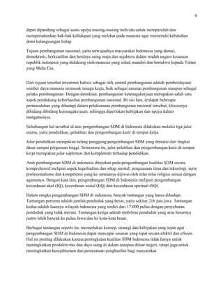 9
dapat dipandang sebagai suatu upaya masing-masing individu untuk memperoleh dan
mempertahankan hak-hak kehidupan yang melekat pada manusia agar memenuhi kebutuhan
demi kelangsungan hidup.
Tujuan pembangunan nasional, yaitu terwujudnya masyarakat Indonesia yang damai,
demokratis, berkeadilan dan berdaya saing maju dan sejahtera dalam wadah negara kesatuan
republik indonesia yang didukung oleh manusia yang sehat, mandiri dan bertakwa kepada Tuhan
yang Maha Esa.
Dari tujuan tersebut tercermin bahwa sebagai titik sentral pembangunan adalah pemberdayaan
sumber daya manusia termasuk tenaga kerja, baik sebagai sasaran pembangunan maupun sebagai
pelaku pembangunan. Dengan demikian, pembangunan ketenagakerjaan merupakan salah satu
aspek pendukung keberhasilan pembangunan nasional. Di sisi lain, terdapat beberapa
permasalahan yang dihadapi dalam pelaksanaan pembangunan nasional tersebut, khususnya
dibidang dibidang ketenagakerjaan, sehingga diperlukan kebijakan dan upaya dalam
mengatasinya.
Sehubungan hal tersebut di atas pengembangan SDM di Indonesia dilakukan melalui tiga jalur
utama, yaitu pendidikan, pelatihan dan pengembangan karir di tempat kerja.
Jalur pendidikan merupakan tulang punggung pengembangan SDM yang dimulai dari tingkat
dasar sampai perguruan tinggi. Sementara itu, jalur pelatihan dan pengembangan karir di tempat
kerja merupakan jalur suplemen dan komplemen terhadap pendidikan.
Arah pembangunan SDM di indonesia ditujukan pada pengembangan kualitas SDM secara
komprehensif meliputi aspek kepribadian dan sikap mental, penguasaan ilmu dan teknologi, serta
profesionalisme dan kompetensi yang ke semuanya dijiwai oleh nilai-nilai religius sesuai dengan
agamanya. Dengan kata lain, pengembangan SDM di Indonesia meliputi pengembangan
kecerdasan akal (IQ), kecerdasan sosial (EQ) dan kecerdasan spiritual (SQ).
Dalam rangka pengembangan SDM di indonesia, banyak tantangan yang harus dihadapi.
Tantangan pertama adalah jumlah penduduk yang besar, yaitu sekitar 216 juta jiwa. Tantangan
kedua adalah luasnya wilayah indonesia yang terdiri dari 17.000 pulau dengan penyebaran
penduduk yang tidak merata. Tantangan ketiga adalah mobilitas penduduk yang arus besarnya
justru lebih banyak ke pulau Jawa dan ke kota-kota besar.
Berbagai tantangan seperti itu, memerlukan konsep, strategi dan kebijakan yang tepat agar
pengembangan SDM di Indonesia dapat mencapai sasaran yang tepat secara efektif dan efisien.
Hal ini penting dilakukan karena peningkatan kualitas SDM Indonesia tidak hanya untuk
meningkatkan produktivitas dan daya saing di dalam maupun diluar negeri, tetapi juga untuk
meningkatkan kesejahteraan dan pemerataan penghasilan bagi masyarakat.
 