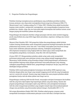 10
E. Pengertian Pelatihan dan Pengembangan
Pelatihan (training) merupakan proses pembelajaran yang melibatkan perolehan keahlian,
konsep, peraturan, atau sikap untuk meningkatkan kinerja tenga kera.(Simamora:2006:273).
Menurut pasal I ayat 9 undang-undang No.13 Tahun 2003. Pelatihan kerja adalah keseluruhan
kegiatan untuk memberi, memperoleh, meningkatkan, serta mengembangkan kompetensi kerja,
produktivitas, disiplin, sikap, dan etos kerja pada tingkat ketrampilan dan keahlian tertentu sesuai
dengan jenjang dan kualifikasi jabatan dan pekerjaan.
Pengembangan (development) diartikan sebagai penyiapan individu untuk memikul tanggung
jawab yang berbeda atau yang Iebih tinggi dalam perusahaan, organisasi, lembaga atau instansi
pendidikan,
Menurut (Hani Handoko:2001:104) pengertian latihan dan pengembangan adalah berbeda.
Latihan (training) dimaksudkan untuk memperbaiki penguasaan berbagal ketrampilan dan teknik
pelaksanaan kerja tertentu, terinci dan rutin. Yaitu latihan rnenyiapkan para karyawan (tenaga
kerja) untuk melakukan pekerjaan-pekerjaan sekarang. Sedangkan pengembangan
(Developrnent) mempunyai ruang lingkup Iebih luas dalam upaya untuk memperbaiki dan
meningkatkan pengetahuan, kemampuan, sikap dlan sifat-sifat kepribadian.
(Gomes:2003:197) Mengemukakan pelatihan adalah setiap usaha untuk memperbaiki
performansi pekerja pada suatu pekerjaan tertentu yang sedang menjadi tanggungjawabnya.
Menurutnya istilah pelatihan sering disamakan dengan istilah pengembangan, perbedaannya
kalau pelatihan langsung terkait dengan performansi kerja pada pekerjaan yang sekarang,
sedangkan pengembangan tidaklah harus, pengembangan mempunyai skcope yang lebih luas
dandingkan dengan pelatihan.
Pelatihan Iebih terarah pada peningkatan kemampuan dan keahlian SDM organisasi yang
berkaitan dengan jabtan atau fungsi yang menjadi tanggung jawab individu yang bersangkutan
saat ini ( current job oriented). Sasaran yang ingin dicapai dan suatu program pelatihan adalah
peningkatan kinerja individu dalam jabatan atau fungsi saat ini.
Pengembangan cenderung lebih bersifat formal, menyangkut antisipasi kemampuan dan keahhan
individu yang harus dipersiapkan bagi kepentingan jabatan yang akan datang. Sasaran dan
program pengembangan menyangkut aspek yang lebih luas yaitu peningkatan kemampuan
individu untuk mengantisipai perubahan yang mungkin terrjadi tanpa direncanakan(unplened
change) atau perubahan yang direncanakan (planed change). (Syafaruddin:200 1:2 17).
Hal serupa dikemukakan (Hadari:2005:208). Pelatihan adaah program- program untuk
memperbaiki kernampuan melaksanakan pekerjaan secara individual, kelompok dan/atau
 