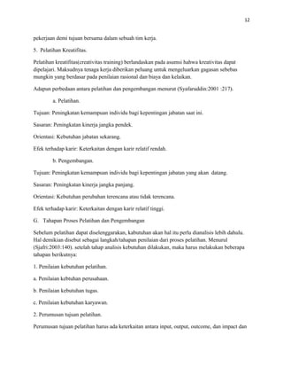 12
pekerjaan demi tujuan bersama dalam sebuah tim kerja.
5. Pelatihan Kreatifitas.
Pelatihan kreatifitas(creativitas training) berlandaskan pada asumsi hahwa kreativitas dapat
dipelajari. Maksudnya tenaga kerja diberikan peluang untuk mengeluarkan gagasan sebebas
mungkin yang berdasar pada penilaian rasional dan biaya dan kelaikan.
Adapun perbedaan antara pelatihan dan pengembangan menurut (Syafaruddin:2001 :217).
a. Pelatihan.
Tujuan: Peningkatan kemampuan individu bagi kepentingan jabatan saat ini.
Sasaran: Peningkatan kinerja jangka pendek.
Orientasi: Kebutuhan jabatan sekarang.
Efek terhadap karir: Keterkaitan dengan karir relatif rendah.
b. Pengembangan.
Tujuan: Peningkatan kemampuan individu bagi kepentingan jabatan yang akan datang.
Sasaran: Peningkatan kinerja jangka panjang.
Orientasi: Kebutuhan perubahan terencana atau tidak terencana.
Efek terhadap karir: Keterkaitan dengan karir relatif tinggi.
G. Tahapan Proses Pelatihan dan Pengembangan
Sebelum pelatihan dapat diselenggarakan, kabutuhan akan hal itu perlu dianalisis lebih dahulu.
Hal demikian disebut sebagai langkah/tahapan penilaian dari proses pelatihan. Menurul
(Sjafri:2003:140). setelah tahap analisis kebutuhan dilakukan, maka harus melakukan beberapa
tahapan berikutnya:
1. Penilaian kebutuhan pelatihan.
a. Penilaian kebtuhan perusahaan.
b. Penilaian kebutuhan tugas.
c. Penilaian kebutuhan karyawan.
2. Perumusan tujuan pelatihan.
Perumusan tujuan pelatihan harus ada keterkaitan antara input, output, outcome, dan impact dan
 