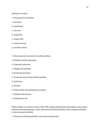 13
pelatihan itu sendiri.
3. Prinsip-prinsf p pelatihan.
a. partisipasi
b. pendalaman
c. relevansi
d. pengalihan
e. umpan balik
f. suasana nyaman
g. memiliki criteria
4. Merancang dan menyeleksi prosedur pelatihan.
a. Pelatihan instruksi pekerjaan
b. Perputaran pekerjaan
c. Magang dan pelatihan
d. Kuliah dan presentasi
e. Permainan peran dan pemodelan perilaku
f. Studi kasus
g. Simulasi
h. Studi mandiri dan pembelajaran program
i. Pelatihan laboratorium
j. Pembelajaran aksi
Dalam tahapan ini menurut (Gomes:2003:204) terdapat paling kurang tiga tahapan utama dalam
pelatihan dan pengembangan, yakni: penentuan kebutuhan pelatihan, desain program pelatihan,
evaluasi program pelatihan.
1. Penentuan kebutuhan pelatihan (assessing training needs)
 