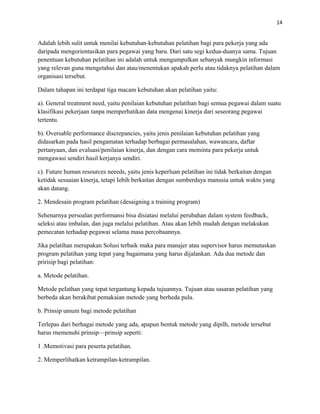 14
Adalah lebih sulit untuk menilai kebutuhan-kebutuhan pelatihan bagi para pekerja yang ada
daripada mengorientasikan para pegawai yang baru. Dari satu segi kedua-duanya sama. Tujuan
penentuan kebutuhan pelatihan ini adalah untuk mengumpulkan sebanyak mungkin informasi
yang relevan guna mengetahui dan atau/menentukan apakah perlu atau tidaknya pelatihan dalam
organisasi tersebut.
Dalam tahapan ini terdapat tiga macam kebutuhan akan pelatihan yaitu:
a). General treatment need, yaitu penilaian kebutuhan pelatihan bagi semua pegawai dalam suatu
klasifikasi pekerjaan tanpa memperhatikan data mengenai kinerja dari seseorang pegawai
tertentu.
b). Oversable performance discrepancies, yaitu jenis penilaian kebutuhan pelatihan yang
didasarkan pada hasil pengamatan terhadap berbagai permasalahan, wawancara, daftar
pertanyaan, dan evaluasi/penilaian kinerja, dan dengan cara meminta para pekerja untuk
mengawasi sendiri hasil kerjanya sendiri.
c). Future human resources neeeds, yaitu jenis keperluan pelatihan ini tidak berkaitan dengan
ketidak sesuaian kinerja, tetapi Iebih berkaitan dengan sumberdaya manusia untuk waktu yang
akan datang.
2. Mendesain program pelatihan (desaigning a training program)
Sehenarnya persoalan performansi bisa disiatasi melalui perubahan dalam system feedback,
seleksi atau imbalan, dan juga melalui pelatihan. Atau akan Iebih mudah dengan melakukan
pemecatan terhadap pegawai selama masa percobaannya.
Jika pelatihan merupakan Solusi terbaik maka para manajer atau supervisor harus memutuskan
program pelatihan yang tepat yang bagaimana yang harus dijalankan. Ada dua metode dan
pririsip bagi pelatihan:
a. Metode pelatihan.
Metode peIathan yang tepat tergantung kepada tujuannya. Tujuan atau sasaran pelatihan yang
berbeda akan berakibat pemakaian metode yang berheda pula.
b. Prinsip umum bagi metode pelatihan
Terlepas dari berhagai metode yang ada, apapun bentuk metode yang dipilh, metode tersebut
harus rnemenuhi prinsip—prinsip seperti:
1 .Memotivasi para peserta pelatihan.
2. Memperlihatkan ketrampilan-ketrampilan.
 