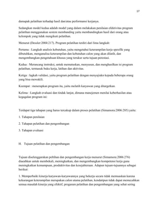 17
damapak pelatihan terhadap hasil dan/atau performansi kerjanya.
Sedangkan model kedua adalah model yang dalam melakukan penilaian efektivitas program
pelatihan menggunakan sestem membanding yaitu membandingkan hasil dari orang atau
kelompok yang tidak mengikuti pelatihan.
Menurut (Dessler:2004:217). Program pelatihan terdiri dari lima langkah:
Pertama : Langkah analisis kebutuhan, yaitu mengetahui keterampilan kerja spesifik yang
dibutuhkan, menganalisa keterampilan dan kebutuhan calon yang akan dilatih, dan
mengembangkan pengetahuan khusus yang terukur serta tujuan perestasi.
Kedua : Merancang instruksi, untuk memutuskan, menyusun, dan menghasilkan isi program
pelatihan, termasuk buku kerja, latihan dan aktivitas.
Ketiga : lagkah validasi, yaitu program pelatihan dengan menyajiakn kepada beberapa orang
yang bisa mewakili.
Keempat : menerapkan program itu, yaitu melatih karyawan yang ditargetkan.
Kelima : Langkah evaluasi dan tindak lanjut, dimana manejemen menilai keberhasilan atau
kegagalan program ini:
Terdapat tiga tahapan yang harus tercakup dalam proses pelatihan (Simamora:2006:285) yaitu:
1. Tahapan penilaian
2. Tahapan pelatihan dan pengembangan
3. Tahapan evaluasi
H. Tujuan pelatihan dan pengembangan
Tujuan diselenggarakan peltihan dan pengembangan kerja menurut (Simamora:2006:276)
diaeahkan untuk membekali, meningkatkan, dan mengembangkan kompetensi kerja guna
meningkatkan kemampuan, produktivitas dan kesejahteraan. Adapun tujuan-tujuannya sebagai
berikut:
1. Memperbaiki kinerja karyawan-karyawannya yang bekerja secara tidak memuaskan karena
kekurangan keterampilan merupakan calon utama pelatihan, kendatipun tidak dapat memecahkan
semua masalah kinerja yang efektif, progaram pelatihan dan pengembangan yang sehat sering
 