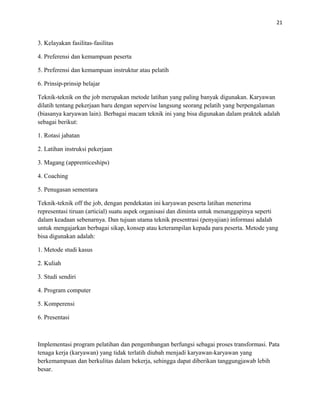 21
3. Kelayakan fasilitas-fasilitas
4. Preferensi dan kemampuan peserta
5. Preferensi dan kemampuan instruktur atau pelatih
6. Prinsip-prinsip belajar
Teknik-teknik on the job merupakan metode latihan yang paling banyak digunakan. Karyawan
dilatih tentang pekerjaan baru dengan sepervise langsung seorang pelatih yang berpengalaman
(biasanya karyawan lain). Berbagai macam teknik ini yang bisa digunakan dalam praktek adalah
sebagai berikut:
1. Rotasi jabatan
2. Latihan instruksi pekerjaan
3. Magang (apprenticeships)
4. Coaching
5. Penugasan sementara
Teknik-teknik off the job, dengan pendekatan ini karyawan peserta latihan menerima
representasi tiruan (articial) suatu aspek organisasi dan diminta untuk menanggapinya seperti
dalam keadaan sebenarnya. Dan tujuan utama teknik presentrasi (penyajian) informasi adalah
untuk mengajarkan berbagai sikap, konsep atau keterampilan kepada para peserta. Metode yang
bisa digunakan adalah:
1. Metode studi kasus
2. Kuliah
3. Studi sendiri
4. Program computer
5. Komperensi
6. Presentasi
Implementasi program pelatihan dan pengembangan berfungsi sebagai proses transformasi. Pata
tenaga kerja (karyawan) yang tidak terlatih diubah menjadi karyawan-karyawan yang
berkemampuan dan berkulitas dalam bekerja, sehingga dapat diberikan tanggungjawab lebih
besar.
 