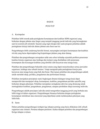 22
BAB III
PENUTUP
A. Kesimpulan
Pelatihan lebih terarah pada peningkatan kemampuan dan keahlian SDM organisasi yang
berkaitan dengan jabatan atau fungsi yang menjadi tanggung jawab individu yang bersangkutan
saat ini (current job oriented). Sasaran yang ingin dicapai dari suatu program pelatihan adalah
peningkatan kinerja individu dalam jabatan atau funsi saat ini.
Pengembangan lebih cenderung bersifat formal, menyangkut antisipasi kemampuan dan keahlian
inividu yang harus dipersiapkan bagi kepentingan jabatan yang akan datang.
Pelatihan dan pengembangan merupakan salah satu solusi terhadap sejumlah problem penurunan
kualitas kinerja organisasi atau lembaga dan instansi yang disebabkan oleh penurunan
kemampuan dan keusangan keahlian yang dimiliki oleh karyawan atau tenaga kerja.
Pelatihan dan pengembangan bukanlah solusi utama yang dapat menyelesaikan semua persoalan
organisasi, lembaga atau sebuah instansi. Tetapi mengarah pada peningkatan kinerja para
karyawan atau tenaga kerja yang baik dan benar. Dan tujuan pelatihan dan pengembangan adalah
untuk merubah sikap, perilaku, pengalaman dan performansi kinerja.
Pelatihan merupakan penciptaan suatu lingkungan dimana kalangan tenaga kerja dapat
memperoleh dan mempejari sikap, kemampuan, keahlian, pengetahuan perilaku spesifik yang
berkaitan dengan pekerjaan. Pelatihan merupakan serangkaian aktivitas yang dirancang untuk
meningkatkan keahlian, pengetahuan, pengalaman, ataupun perubahan sikap seseorang inidividu.
Pengembangan adalah penyiapan individu untuk mengemban tanggung jawab yang berbeda atau
lebih tinggi di dalam organisasi. Pengembangan biasanya berkaitan dengan peningkatan
kemampuan intelektual atau emosional yang diperlukan untuk melaksanakan pekerjaan yang
lebih baik.
B. Saran
Dalam pelatihan pengembangan terdapat tiga tahapan penting yang harus dilakukan oleh sebuah
organisasi atau instansi. Pertama tahapan penilaian. Kedua tahapan pelatihan dan pengembangan.
Ketiga tahapan evaluasi.
 