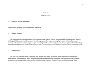 4
BAB II
PEMBAHASAN
A. Kompetensi apa yang dibutuhkan?
Menilik dalam organisasi tingkatan manajemen ada 3 yaitu:
1. Tingkatan Eksekutif
Pada tingkatan ini diperlukan kompetensi yang berkaitan dengan strategic thinking dan change leadership manajement. Strategic
thinking adalah kompetensi untuk memahami kecenderungan perubahan lingkungan yang begitu cepat, melihat peluang pasar,
ancaman, kekuatan dan kelemahan organisasi agar dapat mengidentifikasikan “strategic responce” secara optimum. Sedangkan change
leadership adalah kompetensi untuk mengkomunikasikan visi dan strategi perusahaan dan dapat mentransformasikan kepada pegawai.
2. Tingkat Manajer
Pada tingkat ini diperlukan adalah kompetensi yang meliputi aspek-aspek fleksibilitas, change implemention, interpersonal
understanding, and empowering. Aspek fleksibilitas adalah kemampuan merubah struktur dan proses manajerial:apabila strategic
perubahan organisasi diperlukan untuk efektifitas pelaksanan tugas organisasi. Dimensi “interpersonal understanding” adalah
 
