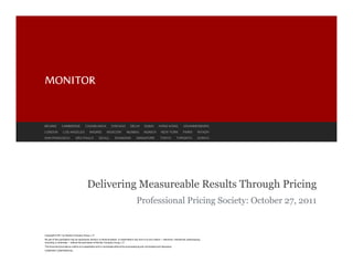 BEIJING          CAMBRIDGE               CASABLANCA                CHICAGO             DELHI         DUBAI          HONG KONG                JOHANNESBURG
LONDON            LOS ANGELES                MADRID            MOSCOW              MUMBAI            MUNICH           NEW YORK               PARIS         RIYADH
SAN FRANCISCO                  SÃO PAULO               SEOUL           SHANGHAI              SINGAPORE               TOKYO            TORONTO              ZURICH




                                           Delivering Measureable Results Through Pricing
                                                                                             Professional Pricing Society: October 27, 2011


Copyright © 2011 by Monitor Company Group, L.P.
No part of this publication may be reproduced, stored in a retrieval system, or transmitted in any form or by any means — electronic, mechanical, photocopying,
recording, or otherwise — without the permission of Monitor Company Group, L.P.
This document provides an outline of a presentation and is incomplete without the accompanying oral commentary and discussion.
COMPANY CONFIDENTIAL
 
