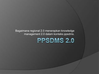 Bagaimana regional 2.0 menerapkan knowledge
      management 2.0 dalam konteks ppsdms.
 
