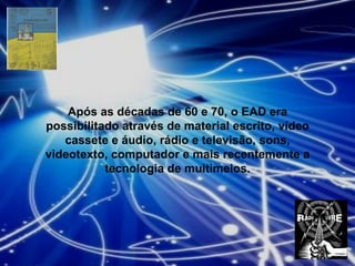 Após as décadas de 60 e 70, o EAD era possibilitado através de material escrito, vídeo cassete e áudio, rádio e televisão, sons, videotexto, computador e mais recentemente a tecnologia de multimeios. 