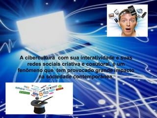 A cibercultura  com sua interatividade e suas redes sociais criativa e coautoral, é um fenômeno que  tem provocado grande impacto na sociedade contemporânea. 