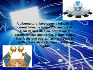 A cibercultura  favorecem a criação de comunidades de aprendizagem que vão além da sala de aula, por ter em si características coautorais, dispositivos e interfaces que oportunizam a mediação partilhada e a vivencia plena da dialogia digital.  