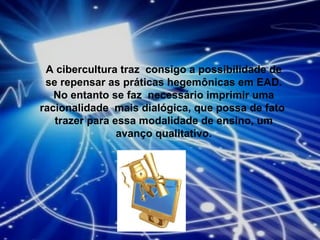 A cibercultura traz  consigo a possibilidade de se repensar as práticas hegemônicas em EAD. No entanto se faz  necessário imprimir uma racionalidade  mais dialógica, que possa de fato  trazer para essa modalidade de ensino, um avanço qualitativo. 