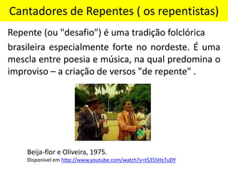 Cantadores de Repentes ( os repentistas)
Repente (ou "desafio") é uma tradição folclórica
brasileira especialmente forte no nordeste. É uma
mescla entre poesia e música, na qual predomina o
improviso – a criação de versos "de repente" .
Beija-flor e Oliveira, 1975.
Disponível em http://www.youtube.com/watch?v=tS355Hz7uDY
 