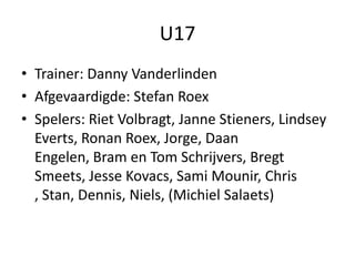 U17
• Trainer: Danny Vanderlinden
• Afgevaardigde: Stefan Roex
• Spelers: Riet Volbragt, Janne Stieners, Lindsey
Everts, Ronan Roex, Jorge, Daan
Engelen, Bram en Tom Schrijvers, Bregt
Smeets, Jesse Kovacs, Sami Mounir, Chris
, Stan, Dennis, Niels, (Michiel Salaets)
 