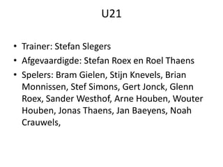 U21
• Trainer: Stefan Slegers
• Afgevaardigde: Stefan Roex en Roel Thaens
• Spelers: Bram Gielen, Stijn Knevels, Brian
Monnissen, Stef Simons, Gert Jonck, Glenn
Roex, Sander Westhof, Arne Houben, Wouter
Houben, Jonas Thaens, Jan Baeyens, Noah
Crauwels,
 