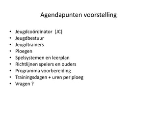 Agendapunten voorstelling
• Jeugdcoördinator (JC)
• Jeugdbestuur
• Jeugdtrainers
• Ploegen
• Spelsystemen en leerplan
• Richtlijnen spelers en ouders
• Programma voorbereiding
• Trainingsdagen + uren per ploeg
• Vragen ?
 