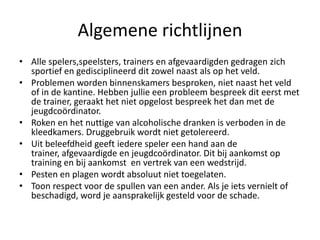 Algemene richtlijnen
• Alle spelers,speelsters, trainers en afgevaardigden gedragen zich
sportief en gedisciplineerd dit zowel naast als op het veld.
• Problemen worden binnenskamers besproken, niet naast het veld
of in de kantine. Hebben jullie een probleem bespreek dit eerst met
de trainer, geraakt het niet opgelost bespreek het dan met de
jeugdcoördinator.
• Roken en het nuttige van alcoholische dranken is verboden in de
kleedkamers. Druggebruik wordt niet getolereerd.
• Uit beleefdheid geeft iedere speler een hand aan de
trainer, afgevaardigde en jeugdcoördinator. Dit bij aankomst op
training en bij aankomst en vertrek van een wedstrijd.
• Pesten en plagen wordt absoluut niet toegelaten.
• Toon respect voor de spullen van een ander. Als je iets vernielt of
beschadigd, word je aansprakelijk gesteld voor de schade.
 