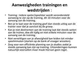 Aanwezigheden trainingen en
wedstrijden :
• Training : iedere speler/speelster wordt verondersteld
aanwezig te zijn op de training, dit 10 minuten voor de
aanvang van de training.
• Ben je te laat voor de training geef dan steeds uitleg aan de
trainer voor dat je aansluit bij de groep.
• Kan je niet deelnemen aan de training laat dat steeds weten
aan de trainer, doe dit tijdig en niet enkele minuten voor de
aanvang van de training.
• Niet verwittigen van je afwezigheid kan leiden tot minder
speelminuten (starten op de bank of vroeger wisselen).
• Zorg voor een efficiënte planning van je studies zodat je
steeds aanwezig kan zijn op training. Uitzonderingen kunnen
natuurlijk voorvallen maar maak hiervan geen regel.
 