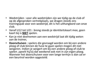 • Wedstrijden : voor alle wedstrijden zijn we tijdig op de club of
op de afgesproken vertrekplaats, we dragen steeds ons
trainingspak voor een wedstrijd, dit is het uithangbord van onze
club.
• Vanaf U12 tot U21 : breng steeds je identiteitskaart mee, geen
kaart bij is NIET spelen.
• Kan je niet deelnemen aan een wedstrijd laat dit tijdig weten
aan de trainer,
• Doorschuiven : spelers die gevraagd worden om bij een andere
ploeg of club binnen de fusie te gaan spelen mogen dit niet
weigeren. Indien je weigert om bij een andere ploeg of club te
spelen ,speelt hij/zij dat weekend ook niet in zijn eigen ploeg.
Wanneer het doorschuiven voor een lange termijn is dan zal er
een beurtrol worden opgesteld.
 