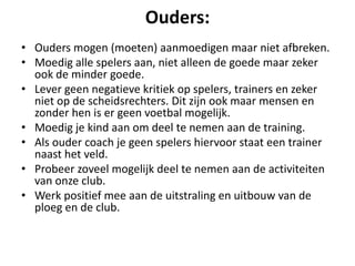 Ouders:
• Ouders mogen (moeten) aanmoedigen maar niet afbreken.
• Moedig alle spelers aan, niet alleen de goede maar zeker
ook de minder goede.
• Lever geen negatieve kritiek op spelers, trainers en zeker
niet op de scheidsrechters. Dit zijn ook maar mensen en
zonder hen is er geen voetbal mogelijk.
• Moedig je kind aan om deel te nemen aan de training.
• Als ouder coach je geen spelers hiervoor staat een trainer
naast het veld.
• Probeer zoveel mogelijk deel te nemen aan de activiteiten
van onze club.
• Werk positief mee aan de uitstraling en uitbouw van de
ploeg en de club.
 