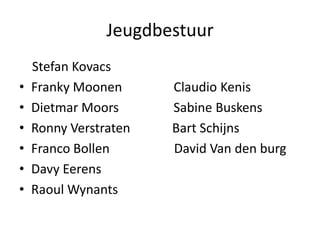 Jeugdbestuur
Stefan Kovacs
• Franky Moonen Claudio Kenis
• Dietmar Moors Sabine Buskens
• Ronny Verstraten Bart Schijns
• Franco Bollen David Van den burg
• Davy Eerens
• Raoul Wynants
 