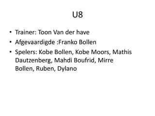U8
• Trainer: Toon Van der have
• Afgevaardigde :Franko Bollen
• Spelers: Kobe Bollen, Kobe Moors, Mathis
Dautzenberg, Mahdi Boufrid, Mirre
Bollen, Ruben, Dylano
 